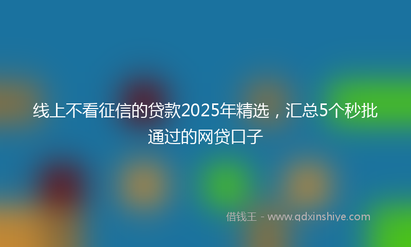 线上不看征信的贷款2025年精选，汇总5个秒批通过的网贷口子