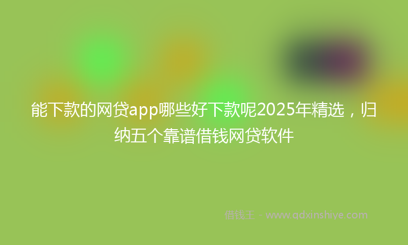 能下款的网贷app哪些好下款呢2025年精选，归纳五个靠谱借钱网贷软件