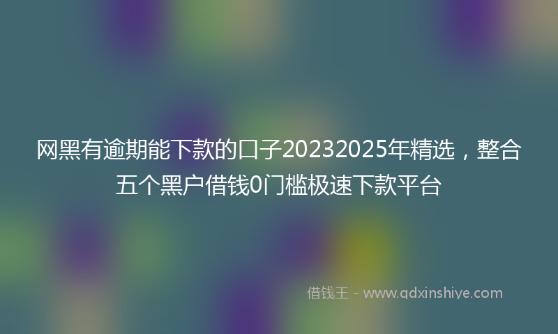 网黑有逾期能下款的口子20232025年精选，整合五个黑户借钱0门槛极速下款平台