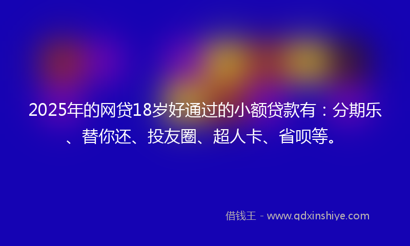 2025年的网贷18岁好通过的小额贷款有：分期乐、替你还、投友圈、超人卡、省呗等。
