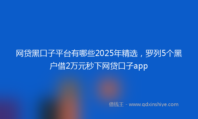 网贷黑口子平台有哪些2025年精选，罗列5个黑户借2万元秒下网贷口子app