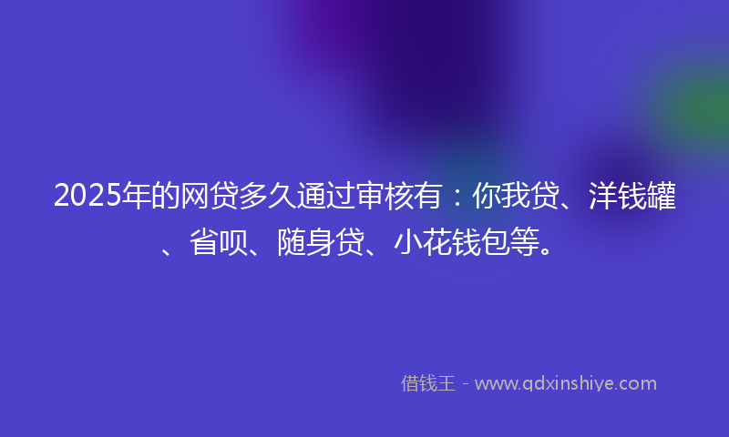 2025年的网贷多久通过审核有：你我贷、洋钱罐、省呗、随身贷、小花钱包等。