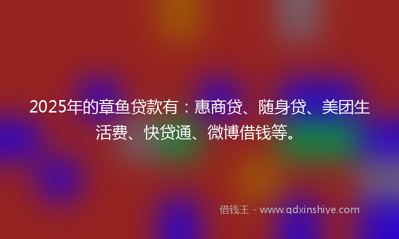 2025年的章鱼贷款有：惠商贷、随身贷、美团生活费、快贷通、微博借钱等。