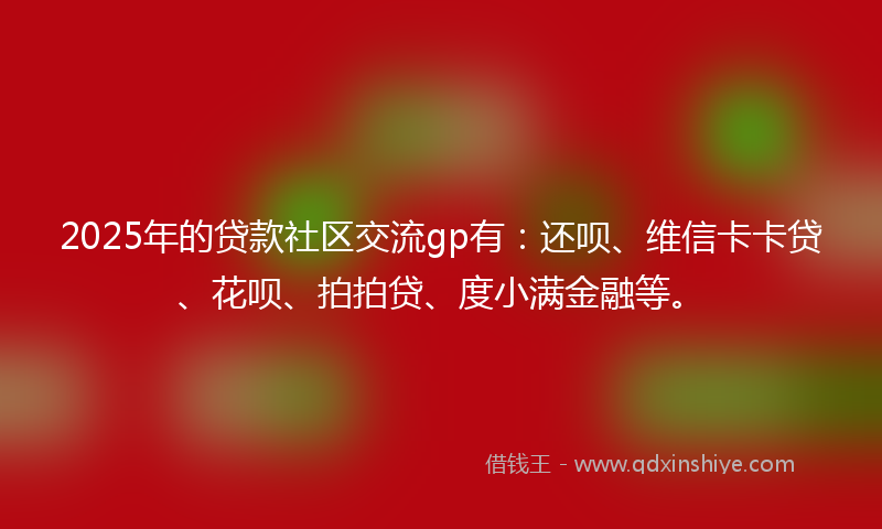 2025年的贷款社区交流gp有：还呗、维信卡卡贷、花呗、拍拍贷、度小满金融等。