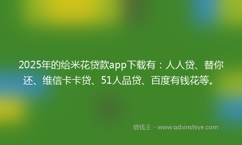 2025年的给米花贷款app下载有：人人贷、替你还、维信卡卡贷、51人品贷、百度有钱花等。