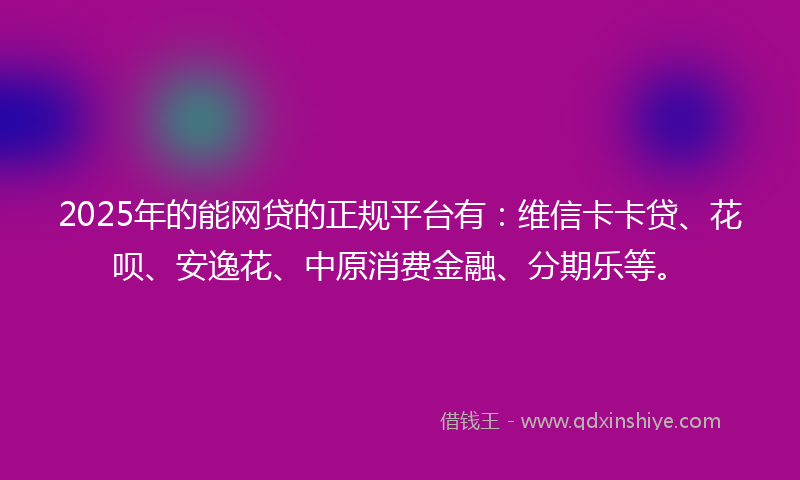 2025年的能网贷的正规平台有：维信卡卡贷、花呗、安逸花、中原消费金融、分期乐等。