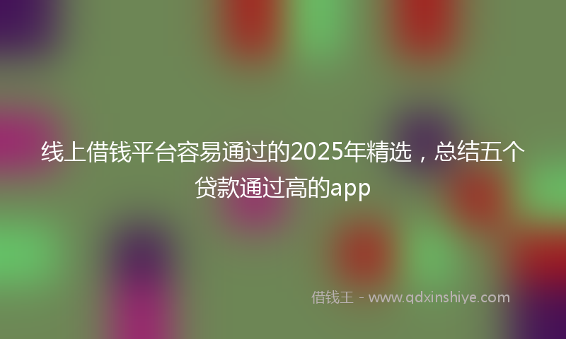 线上借钱平台容易通过的2025年精选，总结五个贷款通过高的app