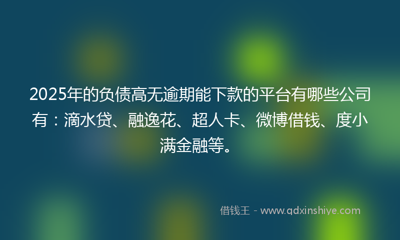 2025年的负债高无逾期能下款的平台有哪些公司有：滴水贷、融逸花、超人卡、微博借钱、度小满金融等。