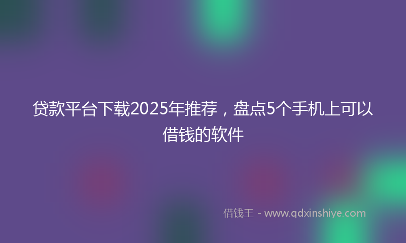 贷款平台下载2025年推荐，盘点5个手机上可以借钱的软件