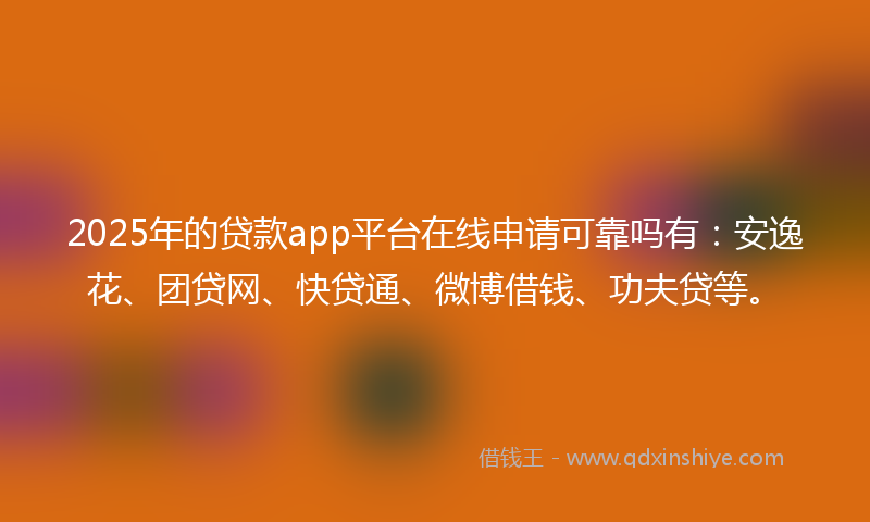 2025年的贷款app平台在线申请可靠吗有：安逸花、团贷网、快贷通、微博借钱、功夫贷等。