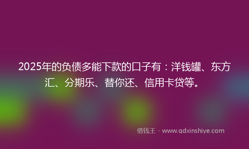 2025年的负债多能下款的口子有：洋钱罐、东方汇、分期乐、替你还、信用卡贷等。