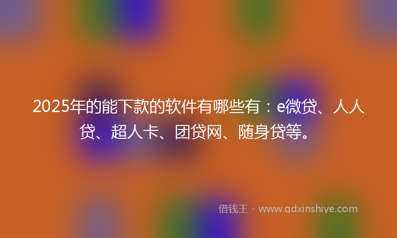 2025年的能下款的软件有哪些有：e微贷、人人贷、超人卡、团贷网、随身贷等。