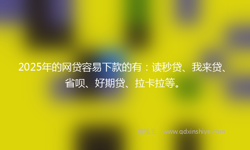 2025年的网贷容易下款的有：读秒贷、我来贷、省呗、好期贷、拉卡拉等。