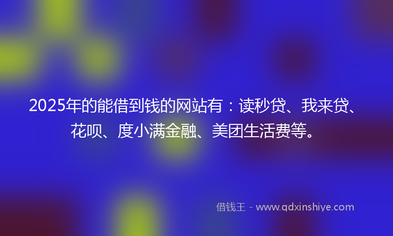 2025年的能借到钱的网站有：读秒贷、我来贷、花呗、度小满金融、美团生活费等。