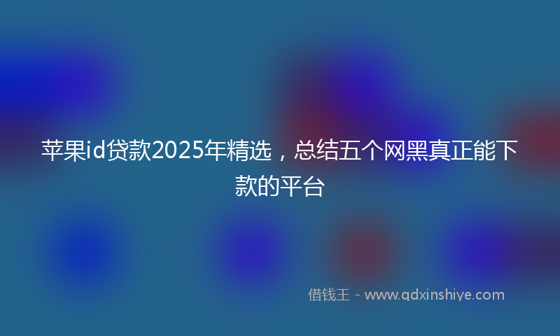 苹果id贷款2025年精选，总结五个网黑真正能下款的平台