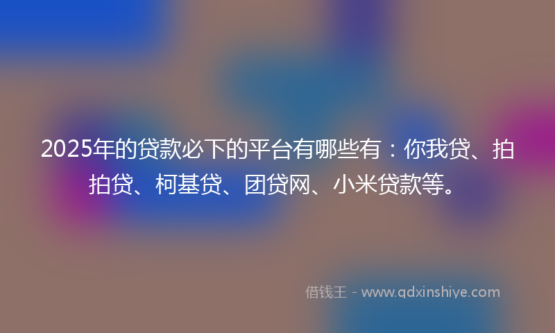 2025年的贷款必下的平台有哪些有：你我贷、拍拍贷、柯基贷、团贷网、小米贷款等。