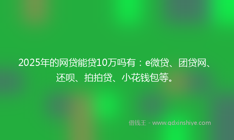 2025年的网贷能贷10万吗有：e微贷、团贷网、还呗、拍拍贷、小花钱包等。