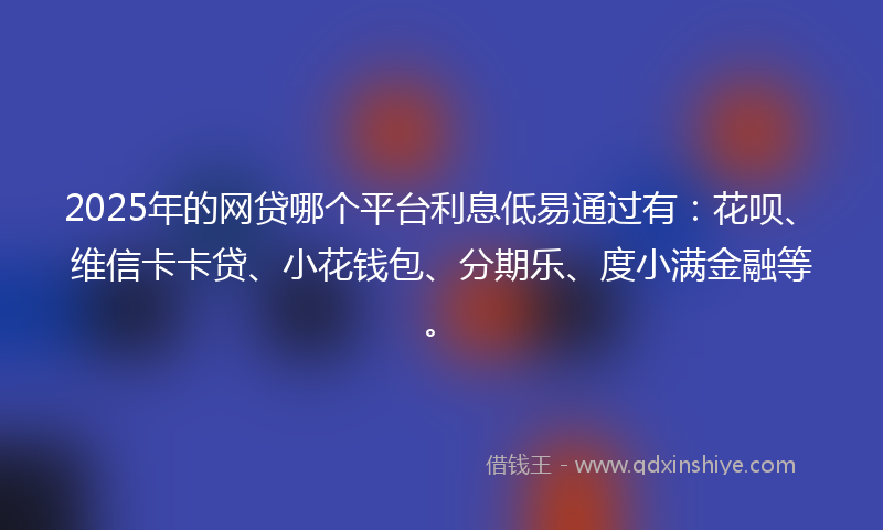 2025年的网贷哪个平台利息低易通过有：花呗、维信卡卡贷、小花钱包、分期乐、度小满金融等。