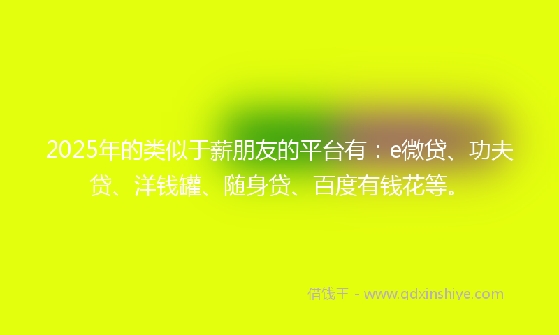 2025年的类似于薪朋友的平台有：e微贷、功夫贷、洋钱罐、随身贷、百度有钱花等。