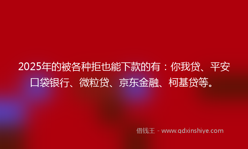 2025年的被各种拒也能下款的有：你我贷、平安口袋银行、微粒贷、京东金融、柯基贷等。