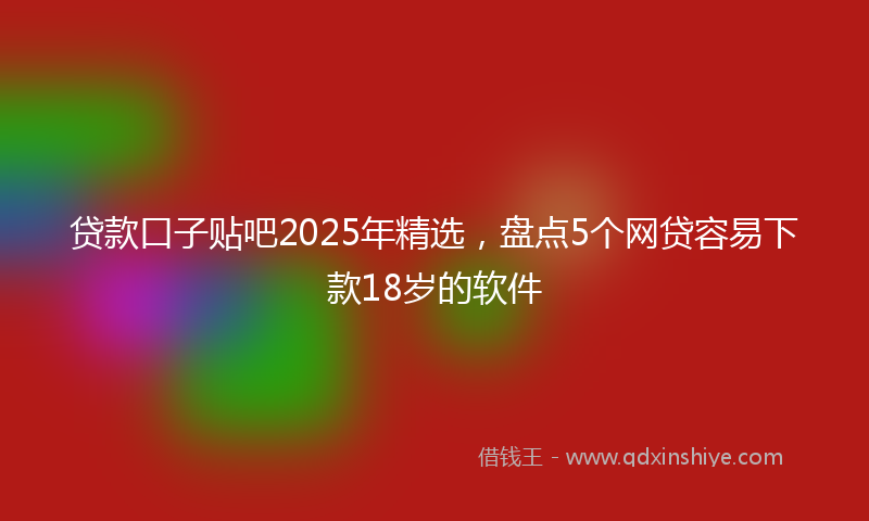 贷款口子贴吧2025年精选，盘点5个网贷容易下款18岁的软件