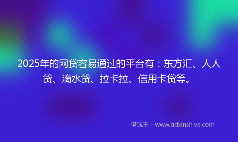 2025年的网贷容易通过的平台有：东方汇、人人贷、滴水贷、拉卡拉、信用卡贷等。