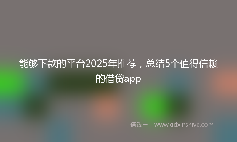 能够下款的平台2025年推荐，总结5个值得信赖的借贷app