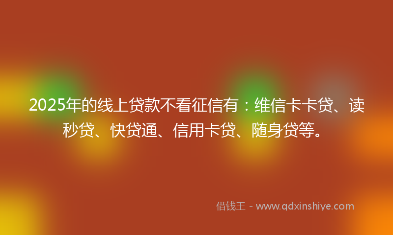 2025年的线上贷款不看征信有：维信卡卡贷、读秒贷、快贷通、信用卡贷、随身贷等。