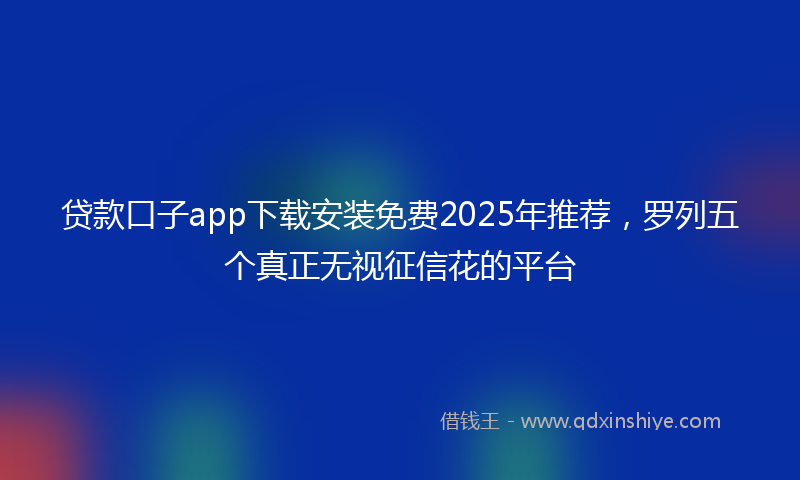 贷款口子app下载安装免费2025年推荐，罗列五个真正无视征信花的平台