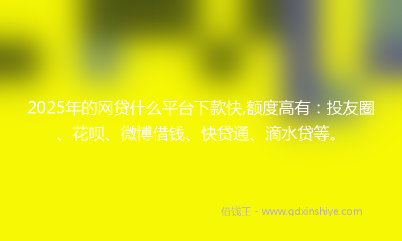 2025年的网贷什么平台下款快,额度高有：投友圈、花呗、微博借钱、快贷通、滴水贷等。