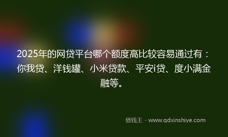 2025年的网贷平台哪个额度高比较容易通过有：你我贷、洋钱罐、小米贷款、平安i贷、度小满金融等。