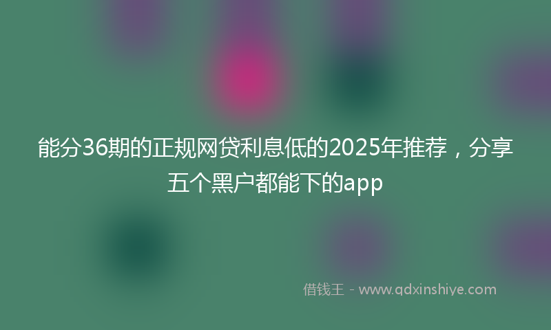 能分36期的正规网贷利息低的2025年推荐，分享五个黑户都能下的app