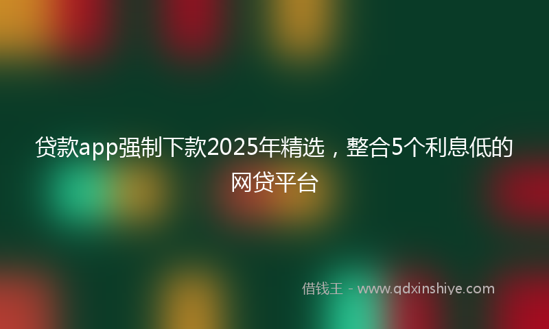 贷款app强制下款2025年精选，整合5个利息低的网贷平台