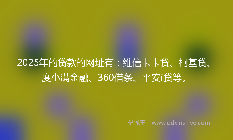 2025年的贷款的网址有：维信卡卡贷、柯基贷、度小满金融、360借条、平安i贷等。