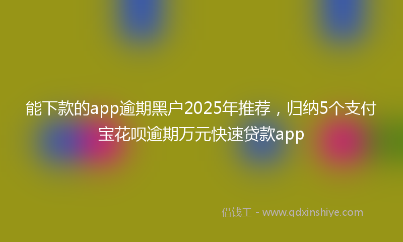 能下款的app逾期黑户2025年推荐，归纳5个支付宝花呗逾期万元快速贷款app