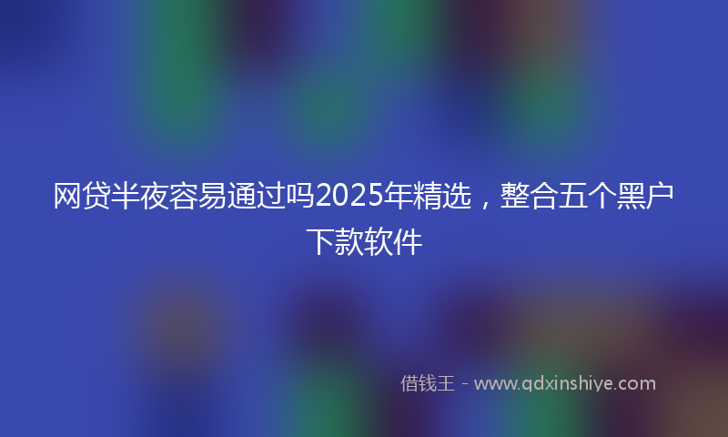 网贷半夜容易通过吗2025年精选，整合五个黑户下款软件
