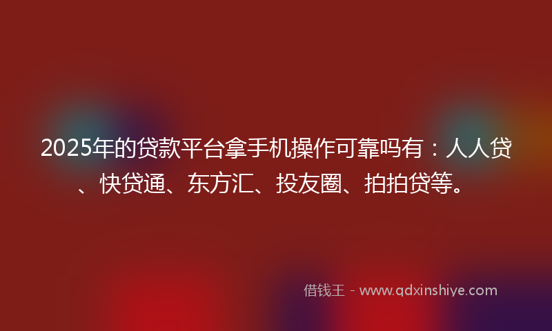 2025年的贷款平台拿手机操作可靠吗有：人人贷、快贷通、东方汇、投友圈、拍拍贷等。