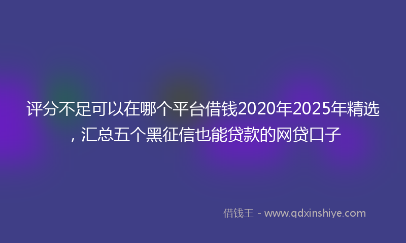 评分不足可以在哪个平台借钱2020年2025年精选，汇总五个黑征信也能贷款的网贷口子