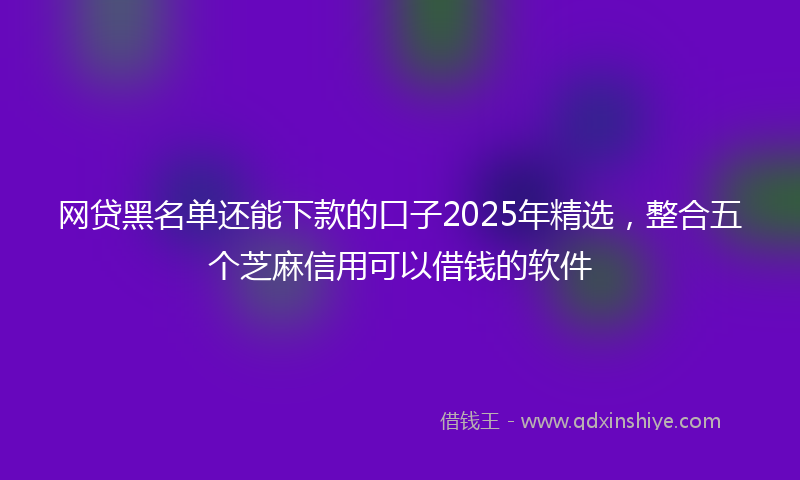 网贷黑名单还能下款的口子2025年精选，整合五个芝麻信用可以借钱的软件