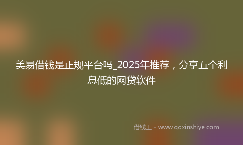 美易借钱是正规平台吗_2025年推荐，分享五个利息低的网贷软件