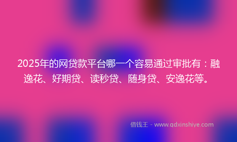2025年的网贷款平台哪一个容易通过审批有：融逸花、好期贷、读秒贷、随身贷、安逸花等。