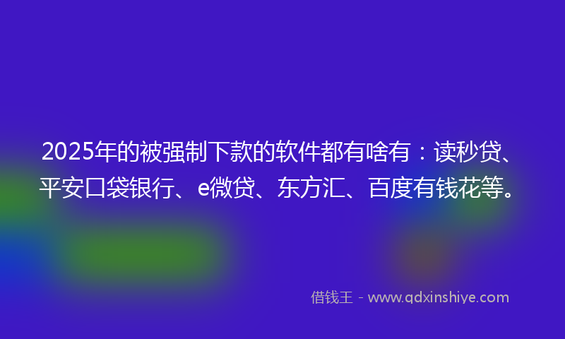 2025年的被强制下款的软件都有啥有：读秒贷、平安口袋银行、e微贷、东方汇、百度有钱花等。