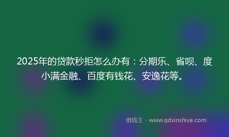 2025年的贷款秒拒怎么办有：分期乐、省呗、度小满金融、百度有钱花、安逸花等。