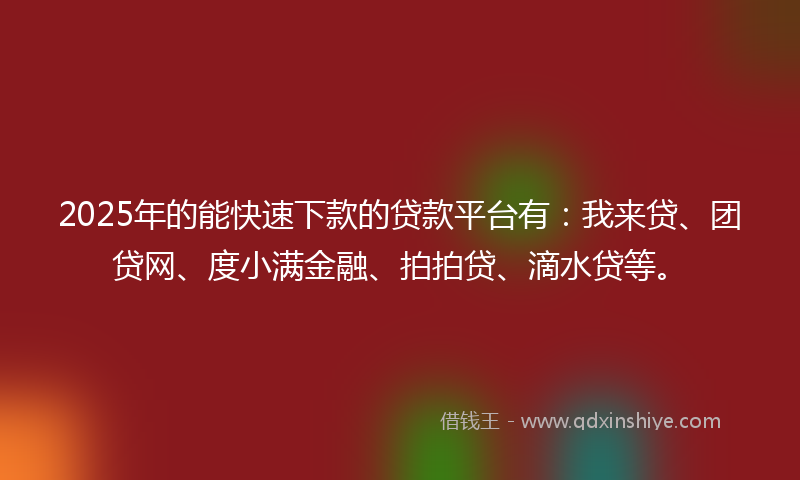2025年的能快速下款的贷款平台有：我来贷、团贷网、度小满金融、拍拍贷、滴水贷等。