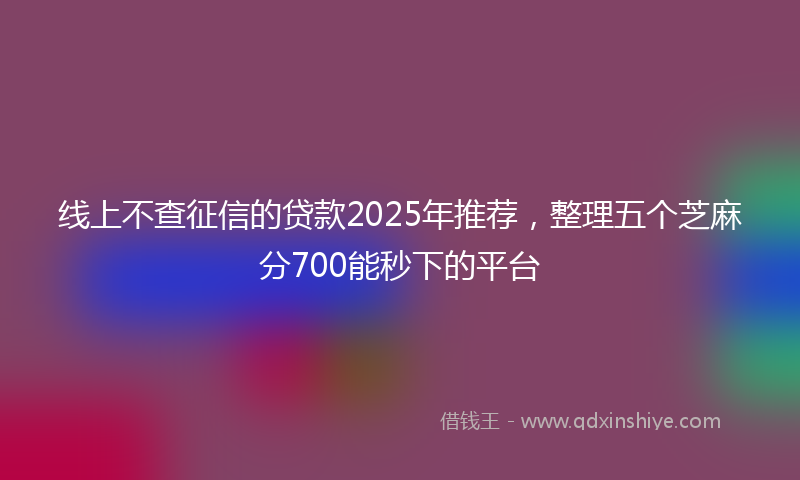 线上不查征信的贷款2025年推荐，整理五个芝麻分700能秒下的平台