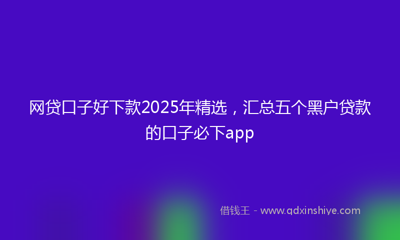 网贷口子好下款2025年精选，汇总五个黑户贷款的口子必下app
