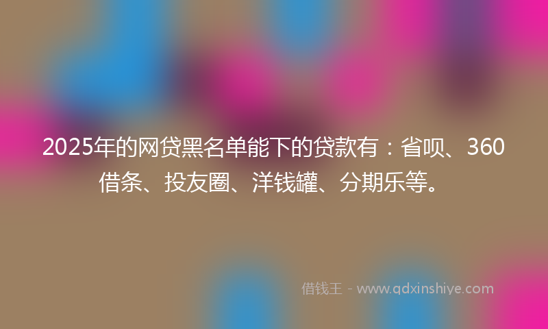 2025年的网贷黑名单能下的贷款有：省呗、360借条、投友圈、洋钱罐、分期乐等。