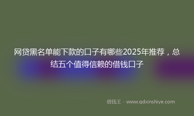 网贷黑名单能下款的口子有哪些2025年推荐，总结五个值得信赖的借钱口子