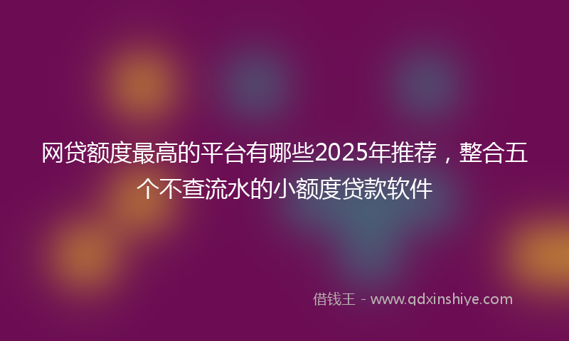 网贷额度最高的平台有哪些2025年推荐，整合五个不查流水的小额度贷款软件