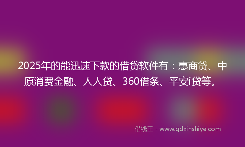2025年的能迅速下款的借贷软件有：惠商贷、中原消费金融、人人贷、360借条、平安i贷等。